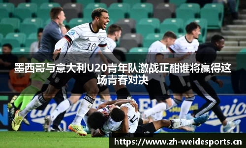 墨西哥与意大利U20青年队激战正酣谁将赢得这场青春对决